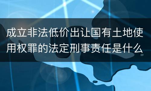 成立非法低价出让国有土地使用权罪的法定刑事责任是什么