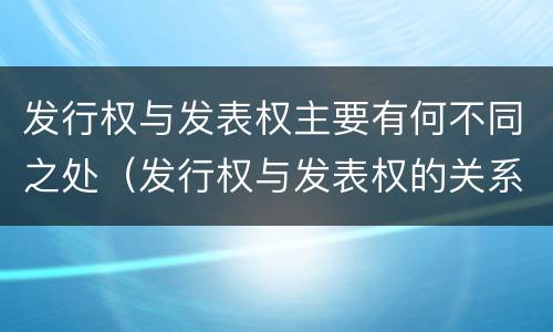 发行权与发表权主要有何不同之处（发行权与发表权的关系）