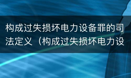构成过失损坏电力设备罪的司法定义（构成过失损坏电力设备罪的司法定义是）