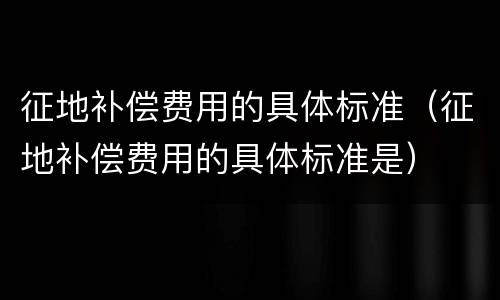 征地补偿费用的具体标准（征地补偿费用的具体标准是）