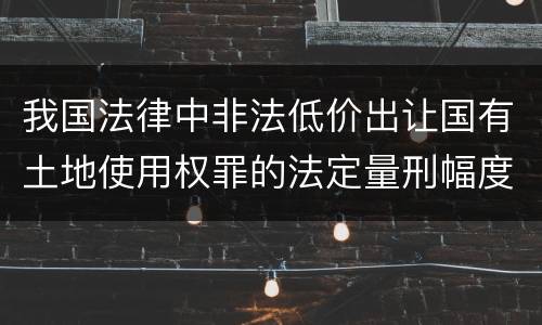 我国法律中非法低价出让国有土地使用权罪的法定量刑幅度