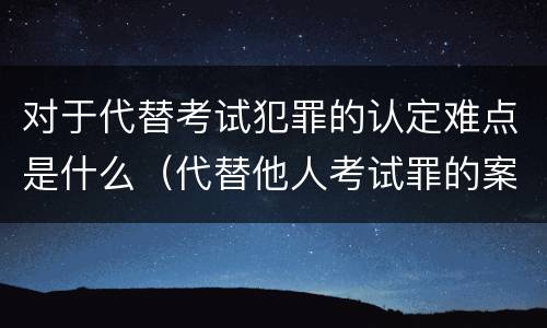 对于代替考试犯罪的认定难点是什么（代替他人考试罪的案例分析）
