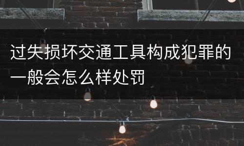 过失损坏交通工具构成犯罪的一般会怎么样处罚