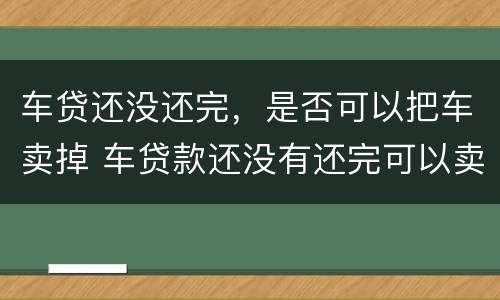 车贷还没还完，是否可以把车卖掉 车贷款还没有还完可以卖给别人吗