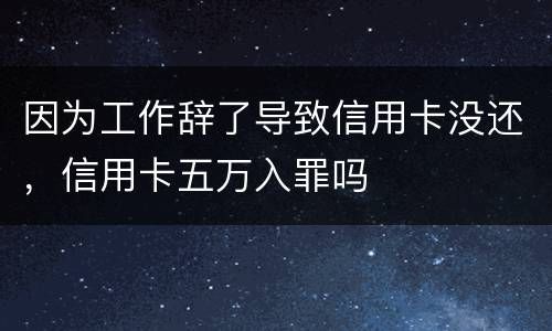 因为工作辞了导致信用卡没还，信用卡五万入罪吗