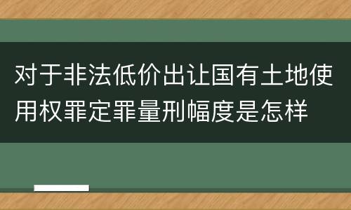 对于非法低价出让国有土地使用权罪定罪量刑幅度是怎样