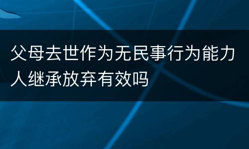 父母去世作为无民事行为能力人继承放弃有效吗