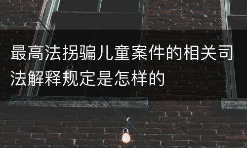 最高法拐骗儿童案件的相关司法解释规定是怎样的