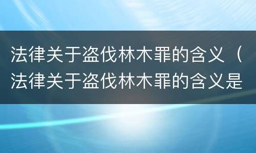 法律关于盗伐林木罪的含义（法律关于盗伐林木罪的含义是什么）