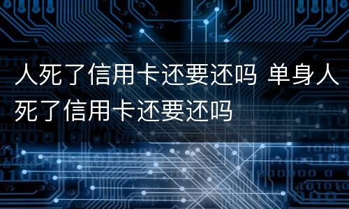 人死了信用卡还要还吗 单身人死了信用卡还要还吗