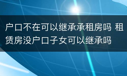 户口不在可以继承承租房吗 租赁房没户口子女可以继承吗