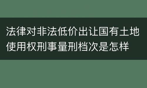 法律对非法低价出让国有土地使用权刑事量刑档次是怎样