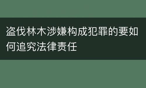 盗伐林木涉嫌构成犯罪的要如何追究法律责任