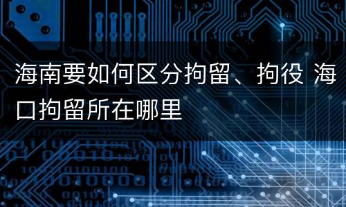 海南要如何区分拘留、拘役 海口拘留所在哪里