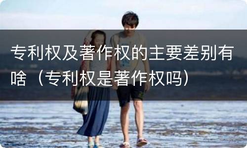 专利权及著作权的主要差别有啥（专利权是著作权吗）