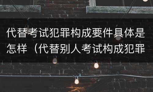 代替考试犯罪构成要件具体是怎样（代替别人考试构成犯罪吗）