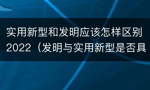 实用新型和发明应该怎样区别2022（发明与实用新型是否具有实用性）