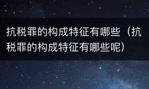 抗税罪的构成特征有哪些（抗税罪的构成特征有哪些呢）