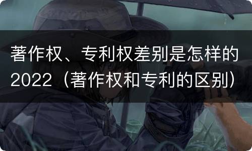 著作权、专利权差别是怎样的2022（著作权和专利的区别）