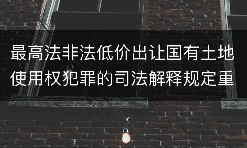 最高法非法低价出让国有土地使用权犯罪的司法解释规定重要内容