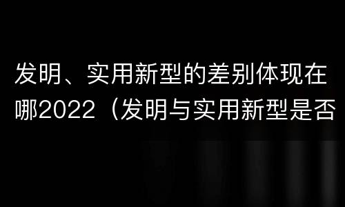 发明、实用新型的差别体现在哪2022（发明与实用新型是否具有实用性）