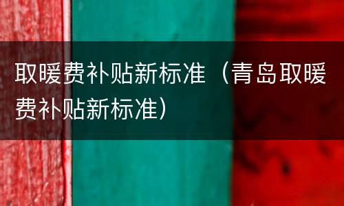 取暖费补贴新标准（青岛取暖费补贴新标准）