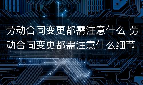 劳动合同变更都需注意什么 劳动合同变更都需注意什么细节
