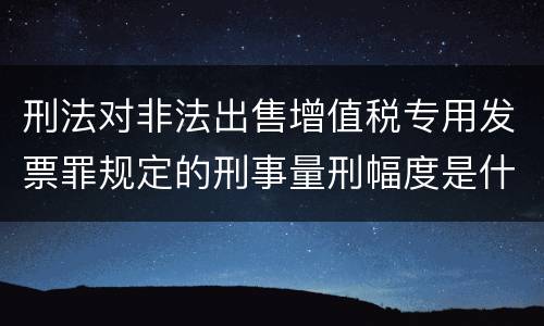 刑法对非法出售增值税专用发票罪规定的刑事量刑幅度是什么