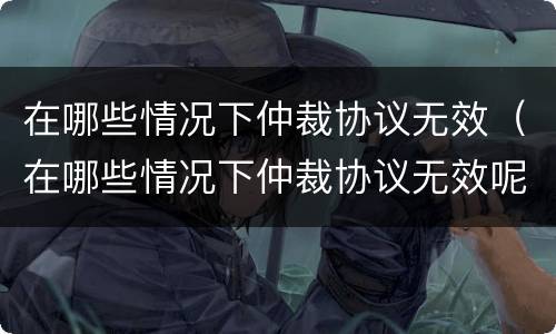 在哪些情况下仲裁协议无效（在哪些情况下仲裁协议无效呢）
