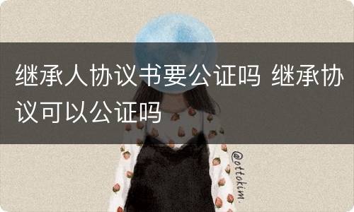 继承人协议书要公证吗 继承协议可以公证吗