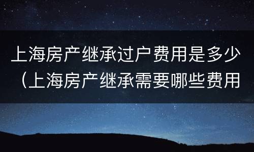 上海房产继承过户费用是多少（上海房产继承需要哪些费用）