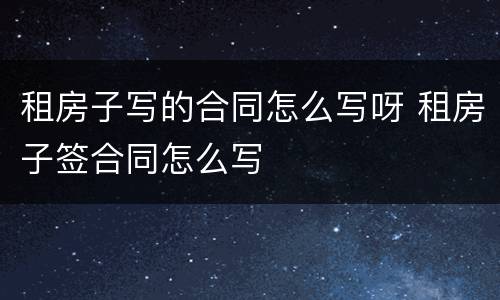 租房子写的合同怎么写呀 租房子签合同怎么写