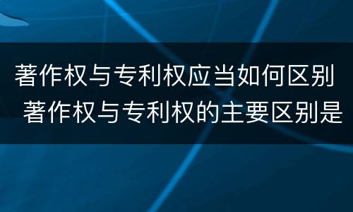著作权与专利权应当如何区别 著作权与专利权的主要区别是什么
