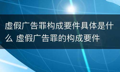 虚假广告罪构成要件具体是什么 虚假广告罪的构成要件