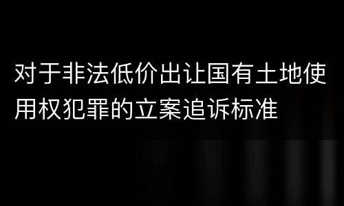 对于非法低价出让国有土地使用权犯罪的立案追诉标准