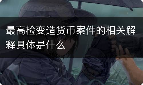 最高检变造货币案件的相关解释具体是什么