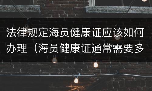 法律规定海员健康证应该如何办理（海员健康证通常需要多久才能办下来?）