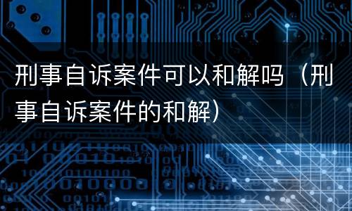 刑事自诉案件可以和解吗（刑事自诉案件的和解）