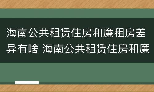 海南公共租赁住房和廉租房差异有啥 海南公共租赁住房和廉租房差异有啥不同
