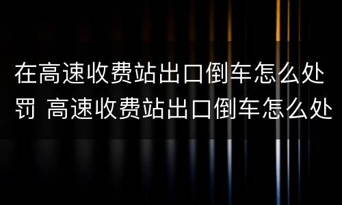 在高速收费站出口倒车怎么处罚 高速收费站出口倒车怎么处罚车辆