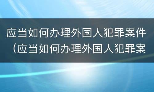 应当如何办理外国人犯罪案件（应当如何办理外国人犯罪案件手续）