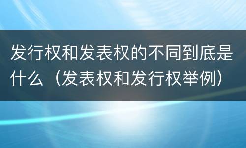 发行权和发表权的不同到底是什么（发表权和发行权举例）