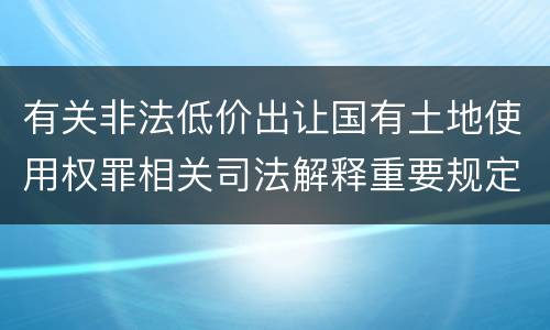 有关非法低价出让国有土地使用权罪相关司法解释重要规定有哪些