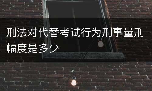 刑法对代替考试行为刑事量刑幅度是多少