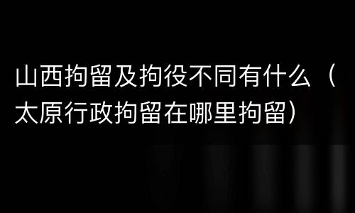 山西拘留及拘役不同有什么（太原行政拘留在哪里拘留）