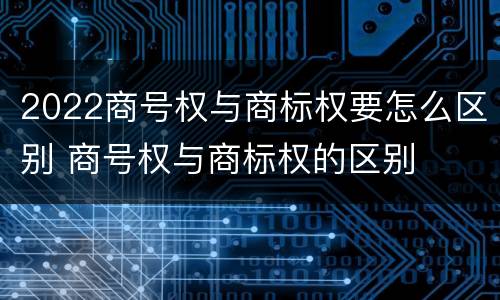 2022商号权与商标权要怎么区别 商号权与商标权的区别