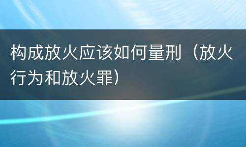 构成放火应该如何量刑（放火行为和放火罪）