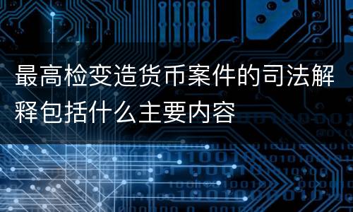 最高检变造货币案件的司法解释包括什么主要内容