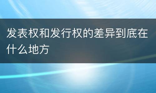 发表权和发行权的差异到底在什么地方