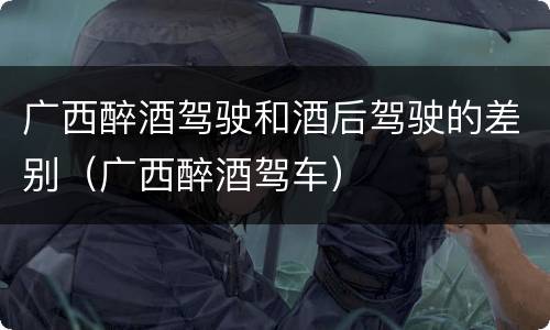 广西醉酒驾驶和酒后驾驶的差别（广西醉酒驾车）